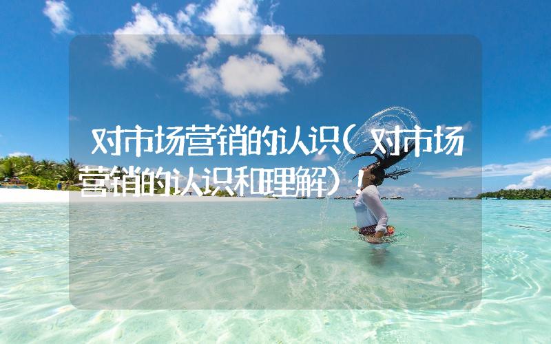 對(duì)市場(chǎng)營(yíng)銷的認(rèn)識(shí)(對(duì)市場(chǎng)營(yíng)銷的認(rèn)識(shí)和理解)